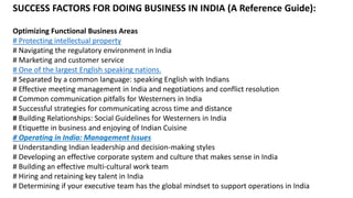 SUCCESS FACTORS FOR DOING BUSINESS IN INDIA (A Reference Guide):
Optimizing Functional Business Areas
# Protecting intellectual property
# Navigating the regulatory environment in India
# Marketing and customer service
# One of the largest English speaking nations.
# Separated by a common language: speaking English with Indians
# Effective meeting management in India and negotiations and conflict resolution
# Common communication pitfalls for Westerners in India
# Successful strategies for communicating across time and distance
# Building Relationships: Social Guidelines for Westerners in India
# Etiquette in business and enjoying of Indian Cuisine
# Operating in India: Management Issues
# Understanding Indian leadership and decision-making styles
# Developing an effective corporate system and culture that makes sense in India
# Building an effective multi-cultural work team
# Hiring and retaining key talent in India
# Determining if your executive team has the global mindset to support operations in India
 
