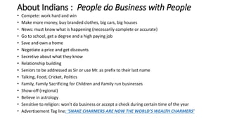 About Indians : People do Business with People
• Compete: work hard and win
• Make more money, buy branded clothes, big cars, big houses
• News: must know what is happening (necessarily complete or accurate)
• Go to school, get a degree and a high paying job
• Save and own a home
• Negotiate a price and get discounts
• Secretive about what they know
• Relationship building
• Seniors to be addressed as Sir or use Mr. as prefix to their last name
• Talking, Food, Cricket, Politics
• Family, Family Sacrificing for Children and Family run businesses
• Show-off (regional)
• Believe in astrology
• Sensitive to religion: won’t do business or accept a check during certain time of the year
• Advertisement Tag line: ‘SNAKE CHARMERS ARE NOW THE WORLD’S WEALTH CHARMERS’
 