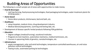 Budding Areas of Opportunities
The following is a small sample-set of areas with opportunities to make money
• Food & Beverages
• roof-top farming, food processing technologies, food packaging technologies, water treatment plants for
drinking water…
• Home based
• Home décor products, kitchenware, bed and bath, etc.
• Healthcare
• setup hospitals, medical clinics, drug development industry
• Medical devices/equipments, scanning and testing labs, etc.
• Development of disease specific herbal products following FDA guidelines
• Education
• degree colleges (medical/nursing), vocational institutes
• Programs to train teachers, automotive mechanics, medical technicians, etc.
• Courses in upcoming fields of genetics, nanotechnologies, etc.
• Infrastructure
• waste management, solar and wind technologies, temperature controlled warehouses, air and noise
pollution control technologies
• Towing trucks, automated parking lot technologies
 