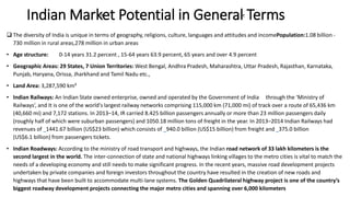 Indian Market Potential in General Terms
 The diversity of India is unique in terms of geography, religions, culture, languages and attitudes and incomePopulation:1.08 billion -
730 million in rural areas,278 million in urban areas
• Age structure: 0-14 years 31.2 percent , 15-64 years 63.9 percent, 65 years and over 4.9 percent
• Geographic Areas: 29 States, 7 Union Territories: West Bengal, Andhra Pradesh, Maharashtra, Uttar Pradesh, Rajasthan, Karnataka,
Punjab, Haryana, Orissa, Jharkhand and Tamil Nadu etc.,
• Land Area: 3,287,590 km²
• Indian Railways: An Indian State owned enterprise, owned and operated by the Government of India through the ‘Ministry of
Railways’, and It is one of the world's largest railway networks comprising 115,000 km (71,000 mi) of track over a route of 65,436 km
(40,660 mi) and 7,172 stations. In 2013–14, IR carried 8.425 billion passengers annually or more than 23 million passengers daily
(roughly half of which were suburban passengers) and 1050.18 million tons of freight in the year. In 2013–2014 Indian Railways had
revenues of 1441.67 billion (US$23 billion) which consists of 940.0 billion (US$15 billion) from freight and 375.0 billion
(US$6.1 billion) from passengers tickets.
• Indian Roadways: According to the ministry of road transport and highways, the Indian road network of 33 lakh kilometers is the
second largest in the world. The inter-connection of state and national highways linking villages to the metro cities is vital to match the
needs of a developing economy and still needs to make significant progress. In the recent years, massive road development projects
undertaken by private companies and foreign investors throughout the country have resulted in the creation of new roads and
highways that have been built to accommodate multi-lane systems. The Golden Quadrilateral highway project is one of the country’s
biggest roadway development projects connecting the major metro cities and spanning over 6,000 kilometers
 