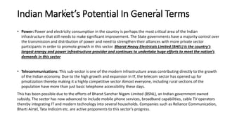 Indian Market’s Potential In General Terms
• Power: Power and electricity consumption in the country is perhaps the most critical area of the Indian
infrastructure that still needs to make significant improvement. The State governments have a majority control over
the transmission and distribution of power and need to strengthen their alliances with more private sector
participants in order to promote growth in this sector. Bharat Heavy Electricals Limited (BHEL) is the country’s
largest energy and power infrastructure provider and continues to undertake huge efforts to meet the nation’s
demands in this sector
• Telecommunications: This sub-sector is one of the modern infrastructure areas contributing directly to the growth
of the Indian economy. Due to the high growth and expansion in IT, the telecom sector has opened up for
privatization thereby making it a highly competitive sector Almost everyone, including rural sections of the
population have more than just basic telephone accessibility these days.
This has been possible due to the efforts of Bharat Sanchar Nigam Limited (BSNL), an Indian government owned
subsidy. The sector has now advanced to include mobile phone services, broadband capabilities, cable TV operators
thereby integrating IT and modern technology into several households. Companies such as Reliance Communication,
Bharti Airtel, Tata Indicom etc. are active proponents to this sector’s progress.
 