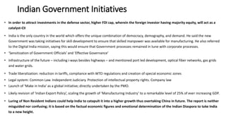 Indian Government Initiatives
• In order to attract investments in the defense sector, higher FDI cap, wherein the foreign investor having majority equity, will act as a
catalyst-CII
• India is the only country in the world which offers the unique combination of democracy, demography, and demand. He said the new
Government was taking initiatives for skill development to ensure that skilled manpower was available for manufacturing. He also referred
to the Digital India mission, saying this would ensure that Government processes remained in tune with corporate processes.
• ‘Sensitization of Government Officials’ and ‘Effective Governance’
• Infrastructure of the future – including i-ways besides highways – and mentioned port led development, optical fiber networks, gas grids
and water grids.
• Trade liberalization: reduction in tariffs, compliance with WTO regulations and creation of special economic zones
• Legal system: Common Law. Independent Judiciary. Protection of intellectual property rights. Company law
• Launch of ‘Make in India’ as a global initiative; directly undertaken by the PMO.
• Likely revision of ‘Indian Export Policy’, scaling the growth of ‘Manufacturing Industry’ to a remarkable level of 25% of ever increasing GDP.
• Luring of Non Resident Indians could help India to catapult it into a higher growth thus overtaking China in future. The report is neither
misguided nor confusing; it is based on the factual economic figures and emotional determination of the Indian Diaspora to take India
to a new height.
 