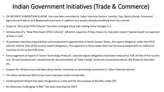 Indian Government Initiatives (Trade & Commerce)
• 2% INTEREST SUBVENTION SCHEME: Has now been extended to ‘Labor Intensive Sectors’ namely: Toys, Sports Goods, Processed
Agricultural Products and Readymade Garments in addition to 4 sectors already benefiting from the scheme.
• Scope of “Zero Duty EPCG Scheme” has been enlarged along side making many changes in it.
• Introduction of a “New Post-Export EPCG Scheme”. Wherein, exporters if they choose to, may even import ‘Capital Goods’ on payment
of duty in cash.
• To promote manufacturing activities and employment opportunities in North Eastern States, the export obligation under the EPCG
scheme shall be 25% of the routine export obligations. The exporters in these states shall also be now provided with an additional
incentive of 1% on the FOB value.
• Encouragement of export of ‘Green Technology Products’; now the export obligations have been reduced to 75% of that of the routine
one. 16 such products are: equipments for decentralization of ‘Solar Energy’, Grid and connected products, Bio Products Gassifiers
etc.,
• Support for Infrastructure and Agriculture Sector, incentives on promoting investment in ‘Labor Intensive Sectors’.
• The afore-mentioned ‘SHIS Scrips’ have now been made transferable
• Visakhapatnam Airport has been recognized as a new port for the purpose of benefits under EPS.
• An extremely challenging “e-BRC” has been launched by DGFT.
 