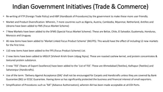 Indian Government Initiatives (Trade & Commerce)
• Re-writing of FTP (Foreign Trade Policy) and HBP (Handbook of Procedures) by the government to make these more user friendly.
• Market and Product Diversification: Wherein, 7 more countries such as Algeria, Austria, Cambodia, Myanmar, Netherland, Antilles and
Ukraine have been added to FMS (Focus Market Scheme)
• 7 New Markets have been added to the SFMS (Special Focus Market Scheme). These are Belize, Chile, El Salvador, Guatemala, Honduras,
Morocco and Uruguay.
• 46 new items have been added to ‘Market Linked Focus Product Scheme’ (MLFPS). This would have the effect of including 12 new markets
for the first time.
• 110 new items have been added to the FPS (Focus Product Scheme) List.
• 2 new items have been added to VKGUY (Vishesh Krishi Gram Udyog Yojna). These are roasted cashew kernel, and protein concentrates &
textured protein substance.
• 3 new ‘TEE’ (Towns of Export Excellence) have been added to the ‘List of TEE’. These are Ahmedabad (Textiles), Kolhapur (Textiles) and
Saharanpur (Handicrafts).
• Use of the term: ‘Delivery Against Acceptance (DA)’ shall not be encouraged for Carpets and Handicrafts unless they are covered by Bank
Guarantee (BG) or ECGC Guarantee. Having done so has significantly protected the business and financial interest of small exporters.
• Simplification of Procedures such as “AA” (Advance Authorization); wherein AA has been made acceptable at all EDI Ports.
 