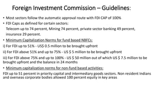 Foreign Investment Commission – Guidelines:
• Most sectors follow the automatic approval route with FDI CAP of 100%
• FDI Caps as defined for certain sectors:
Telecom up to 74 percent, Mining 74 percent, private sector banking 49 percent,
insurance 29 percent.
• Minimum Capitalization Norms for fund based NBFCs:
i) For FDI up to 51% - US$ 0.5 million to be brought upfront
ii) For FDI above 51% and up to 75% - US $ 5 million to be brought upfront
iii) For FDI above 75% and up to 100% - US $ 50 million out of which US $ 7.5 million to be
brought upfront and the balance in 24 months
• Minimum capitalization norms for non-fund based activities:
FDI up to 51 percent in priority capital and intermediary goods sectors. Non resident Indians
and overseas corporate bodies allowed 100 percent equity in key areas
 