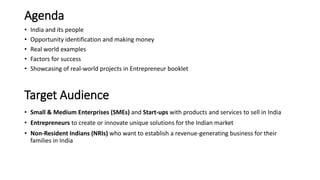 Agenda
• India and its people
• Opportunity identification and making money
• Real world examples
• Factors for success
• Showcasing of real-world projects in Entrepreneur booklet
Target Audience
• Small & Medium Enterprises (SMEs) and Start-ups with products and services to sell in India
• Entrepreneurs to create or innovate unique solutions for the Indian market
• Non-Resident Indians (NRIs) who want to establish a revenue-generating business for their
families in India
 