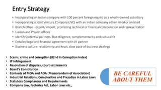 Entry Strategy
• Incorporating an Indian company with 100 percent foreign equity, as a wholly-owned subsidiary
• Incorporating a Joint Venture Company (JVC) with an Indian company either listed or unlisted
• Branch office - export/ import, promoting technical or financial collaboration and representation
• Liaison and Project offices
• Identify potential partners. Due diligence, complementarity and cultural fit
• Detailed legal and financial agreement with JV partner
• Business culture: relationship and trust, slow pace of business dealings
• Scams, crime and corruption (82nd in Corruption Index)
• IP infringement
• Resolution of disputes, court settlements
• Board’s Constitution
• Contents of MOA and AOA (Memorandum of Association)
• Industrial Relations, Complexities and Prejudice in Labor Laws
• Statutory Compliances and Requirements
• Company Law, Factories Act, Labor Laws etc.,
BE CAREFUL
ABOUT THEM
 