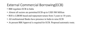 External Commercial Borrowing(ECB)
• RBI regulates ECB in India
• Almost all sectors are permitted ECB up to USD 500 Million
• ROI is LIBOR based and repayment tenure from 3 years to 10 years.
• All multinational Banks have presence in India to raise ECB
• At present RBI Approval is required for ECB. Proposed automatic route.
 