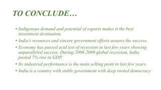 TO CONCLUDE…
• Indigenous demand and potential of exports makes it the best
investment destination.
• India’s resources and sincere government efforts assures the success.
• Economy has passed acid test of recession in last few years showing
unparalleled success. During 2008-2009 global recession, India
posted 7% rise in GDP.
• Its industrial performance is the main selling point in last few years.
• India is a country with stable government with deep rooted democracy
 