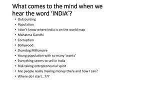 What comes to the mind when we
hear the word ‘INDIA’?
• Outsourcing
• Population
• I don’t know where India is on the world map
• Mahatma Gandhi
• Corruption
• Bollywood
• Slumdog Millionaire
• Young population with so many ‘wants’
• Everything seems to sell in India
• Risk taking entrepreneurial spirit
• Are people really making money there and how I can?
• Where do I start…???
 