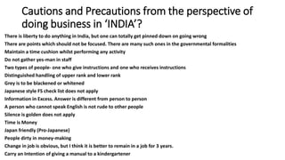 Cautions and Precautions from the perspective of
doing business in ‘INDIA’?
There is liberty to do anything in India, but one can totally get pinned down on going wrong
There are points which should not be focused. There are many such ones in the governmental formalities
Maintain a time cushion whilst performing any activity
Do not gather yes-man in staff
Two types of people- one who give instructions and one who receives instructions
Distinguished handling of upper rank and lower rank
Grey is to be blackened or whitened
Japanese style FS check list does not apply
Information in Excess. Answer is different from person to person
A person who cannot speak English is not rude to other people
Silence is golden does not apply
Time is Money
Japan friendly (Pro-Japanese)
People dirty in money-making
Change in job is obvious, but I think it is better to remain in a job for 3 years.
Carry an Intention of giving a manual to a kindergartener
 