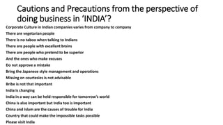 Cautions and Precautions from the perspective of
doing business in ‘INDIA’?
Corporate Culture in Indian companies varies from company to company
There are vegetarian people
There is no taboo when talking to Indians
There are people with excellent brains
There are people who pretend to be superior
And the ones who make excuses
Do not approve a mistake
Bring the Japanese style management and operations
Missing on courtesies is not advisable
Bribe is not that important
India is changing
India in a way can be held responsible for tomorrow’s world
China is also important but India too is important
China and Islam are the causes of trouble for India
Country that could make the impossible tasks possible
Please visit India
 