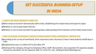 CLARITY ON YOUR COMPANY’S OBJECTIVE
What needs to be done? Domestically within India, establishing of an export base and export to Japan
Whether or not to keep Indian Partners
Whether or not to wait and watch for gaining deep understanding of the intentions of the Indian Government
HOW TO ENSURE EXCEEDINGLY SMOOTH ESTABLISHMENT FROM COMMERCIAL PROSPECTIVE
According to the survey of world bank, (time required to start a business) 2 days in New Zealand and 89 days in
India
Establishment cost, 2.5 million JPY to 20 million JPY
 Naming of the company, Hiring of a temporary office, Staff’s Recruitment, Visa acquisition for Japanese people,
Income tax calculation for the Japanese staff, Co. Ltd or Pvt. Ltd., Holding of Board Meetings etc.,
 