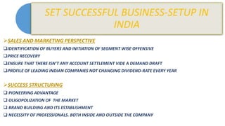 SALES AND MARKETING PERSPECTIVE
IDENTIFICATION OF BUYERS AND INITIATION OF SEGMENT WISE OFFENSIVE
PRICE RECOVERY
ENSURE THAT THERE ISN’T ANY ACCOUNT SETTLEMENT VIDE A DEMAND DRAFT
PROFILE OF LEADING INDIAN COMPANIES NOT CHANGING DIVIDEND-RATE EVERY YEAR
SUCCESS STRUCTURING
 PIONEERING ADVANTAGE
 OLIGOPOLIZATION OF THE MARKET
 BRAND BUILDING AND ITS ESTABLISHMENT
 NECESSITY OF PROFESSIONALS. BOTH INSIDE AND OUTSIDE THE COMPANY
 