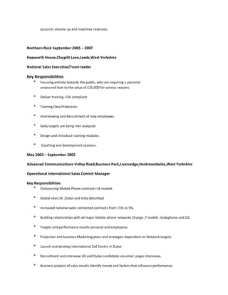 accounts volume up and maximize revenues.
Northern Rock September 2005 – 2007
Hepworth House,Claypitt Lane,Leeds,West Yorkshire
National Sales Executive/Team leader
Key Responsibilities
* Focusing entirely towards the public, who are requiring a personal
unsecured loan to the value of £25.000 for various reasons.
* Deliver training -FSA compliant.
* Training Data Protection.
* Interviewing and Recruitment of new employees.
* Daily targets are being met analyzed.
* Design and introduce training modules.
* Coaching and development sessions.
May 2003 – September 2005
Advanced Communications-Valley Road,Business Park,Liversedge,Heckmondwike,West Yorkshire
Operational International Sales Control Manager
Key Responsibilities
* Outsourcing Mobile Phone contracts Uk market.
* Global sites UK ,Dubai and India (Mumbai)
* Increased national sales connected contracts from 15% to 5%.
* Building relationships with all major Mobile phone networks Orange ,T-mobile ,Vodaphone and O2.
* Targets and performance results personal and employees.
* Projection and business Marketing plans and strategies dependent on Network targets.
* Launch and develop international Call Centre in Dubai
* Recruitment and interview UK and Dubai candidates via email ,skype interviews.
* Business analysis of sales results identify trends and factors that influence performance.
 