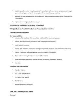 * Marketing and Promotion through a variety of means. National Press, Internet campaigns and through
agents cold calling promoting the company and all recent and future promotions.
* Managed 250 sales representatives including finance Team, connections experts ,Team leaders and call
Centre agents.
* Implemented training course for new recruits.
24/09/1999-OCTOBER 2003 ROYAL MAIL (CONSIGNIA)
Arlington Business Park,Millshaw Business Park,Leeds,West Yorkshire
Training coordinator Manager
Key Responsibilities
* Induction of all new Royal Mail, Parcel Force and Post Office Counter employees.
* Delivery of multiple Training modules to meet company excellence policy.
* Health and safety training.
* Training at all levels new employees, existing, management, cooperate level and business to business.
* Training - Telephone techniques and call control to all levels of employees.
* IT and software training Siebel, word excel and PowerPoint.
* Design and deliver new training modules dictated by company climate and demands.
* First Aider.
Education and Qualifications
* Train the Trainer.
* D31 & D32 NVQ Assessor.
* First Aider NVQ Level 3
* Wset level 1.
* Bronze Medallion- Life guard.
1984-1988 Campsmount High School
Campsall
 