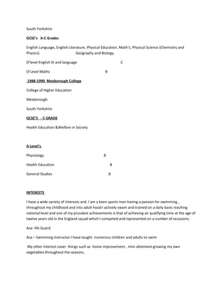 South Yorkshire
GCSE’s A-C Grades
English Language, English Literature, Physical Education, Math’s, Physical Science (Chemistry and
Physics) Geography and Biology.
O’level English lit and language C
O’Level Maths B
1988-1990 Mexborough College
College of Higher Education
Mexborough
South Yorkshire
GCSE’S - C GRADE
Health Education &Welfare in Society
A Level’s
Physiology B
Health Education B
General Studies B
INTERESTS
I have a wide variety of interests and I am a keen sports man having a passion for swimming ,
throughout my childhood and into adult hood I actively swam and trained on a daily basis reaching
national level and one of my proudest achievements is that of achieving an qualifying time at the age of
twelve years old in the England squad which I competed and represented on a number of occasions.
Asa- life Guard
Asa – Swimming instructor I have taught numerous children and adults to swim
My other interest cover things such as home improvement , mini allotment growing my own
vegetables throughout the seasons.
 