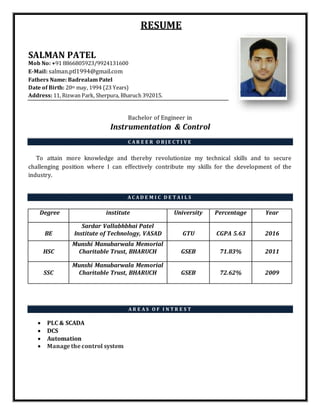 RESUME
SALMAN PATEL
Mob No: +91 8866805923/9924131600
E-Mail: salman.ptl1994@gmail.com
Fathers Name: Badrealam Patel
Date of Birth: 20th may, 1994 (23 Years)
Address: 11, Rizwan Park, Sherpura, Bharuch 392015.
Bachelor of Engineer in
Instrumentation & Control
C A R E E R O B J E C T I V E
To attain more knowledge and thereby revolutionize my technical skills and to secure
challenging position where I can effectively contribute my skills for the development of the
industry.
A C A D E M I C D E T A I L S
Degree institute University Percentage Year
BE
Sardar Vallabhbhai Patel
Institute of Technology, VASAD GTU CGPA 5.63 2016
HSC
Munshi Manubarwala Memorial
Charitable Trust, BHARUCH GSEB 71.83% 2011
SSC
Munshi Manubarwala Memorial
Charitable Trust, BHARUCH GSEB 72.62% 2009
A R E A S O F I N T R E S T
 PLC & SCADA
 DCS
 Automation
 Manage the control system
 