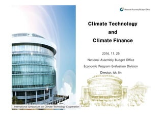 Climate Technology
and
Climate Finance
2016. 11. 29
National Assembly Budget Office
Economic Program Evaluation Division
Director, Ick Jin
International Symposium on Climate Technology Cooperation
2016. 11. 29
National Assembly Budget Office
Economic Program Evaluation Division
Director, Ick Jin
 
