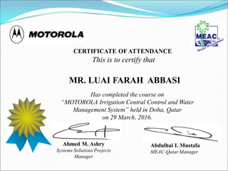 Has completed the course on
“MOTOROLA Irrigation Central Control and Water
Management System” held in Doha, Qatar
on 29 March, 2016.
CERTIFICATE OF ATTENDANCE
This is to certify that
MR. LUAI FARAH ABBASI
Abdulhai I. Mustafa
MEAC-Qatar Manager
Ahmed M. Ashry
Systems Solutions Projects
Manager
 