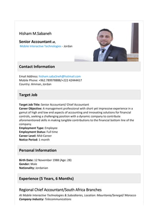 Hisham M.Sabaneh
Senior Accountant at,
Mobile Interactive Technologies - Jordan
Contact Information
Email Address: hisham.saba3neh@hotmail.com
Mobile Phone: +962.789978888/+222 42444417
Country: Amman, Jordan
Target Job
Target Job Title: Senior Accountant/ Chief Accountant
Career Objective: A management professional with short yet impressive experience in a
gamut of high and low end aspects of accounting and innovating solutions for financial
controls, seeking a challenging position with a dynamic company to contribute
aforementioned skills in making tangible contributions to the financial bottom line of the
company.
Employment Type: Employee
Employment Status: Full time
Career Level: Mid-Career
Notice Period: 1 month
Personal Information
Birth Date: 12 November 1988 (Age: 28)
Gender: Male
Nationality: Jordanian
Experience (5 Years, 6 Months)
Regional Chief Accountant/South Africa Branches
At Mobile Interactive Technologies & Subsidiaries, Location: Mauritania/Senegal/ Morocco
Company Industry: Telecommunications
 