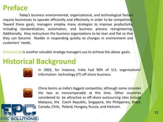 12
Preface
Today’s business environmental, organizational, and technological factors
require businesses to operate efficiently and effectively in order to be competitive.
Toward those goals, managers employ many strategies to improve productivity,
including standardization, automation, and business process reengineering.
Additionally, they restructure the business organizations to be lean and flat so that
they can become flexible in responding quickly to changes in environment and
customers’ needs.
Outsourcing is another valuable strategy managers use to achieve the above goals.
Historical Background
In 2002, for instance, India had 90% of U.S. organizations’
information technology (IT) off-shore business.
China looms as India’s biggest competitor, although some consider
the two as noncomparable at this time. Other countries
considered to be attractive as off-shore outsourcing sites include
Malaysia, the Czech Republic, Singapore, the Philippines, Brazil,
Canada, Chile, Poland, Hungary, Russia, and Vietnam.
 