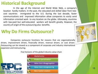 13
Historical Background
In the age of the Internet and World Wide Web, a company’s
location hardly matters. In the past, the educated and skilled labor from low-
cost countries immigrated to the U.S. During the last decade, faster
communications and improved information allow companies to easily send
information oriented work to any location on the globe. Ultimately, countries
with low-paid but well-educated workers will benefit greatly. However, the
country of origin of the outsourcing also benefits.
Why Do Firms Outsource?
Companies outsource functions for reasons that are organizationally
driven, improvement driven, financially driven, revenue driven, or cost driven.
Outsourcing can be viewed as a component of corporate and industry international
expansion and restructuring.
Five horizons of the global industry value chain
 