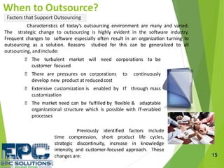 15
When to Outsource?
Factors that Support Outsourcing
Characteristics of today’s outsourcing environment are many and varied.
The strategic change to outsourcing is highly evident in the software industry.
Frequent changes to software especially often result in an organization turning to
outsourcing as a solution. Reasons studied for this can be generalized to all
outsourcing, and include:
The turbulent market will need corporations to be
customer focused
There are pressures on corporations to continuously
develop new product at reducedcost
Extensive customization is enabled by IT through mass
customization
The market need can be fulfilled by flexible & adaptable
organizational structure which is possible with IT-enabled
processes
Previously identified factors include
time compression, short product life cycles,
strategic discontinuity, increase in knowledge
intensity, and customer-focused approach. These
changes are:
 