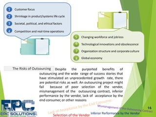 16
Customerfocus
Shrinkage in product/systems life cycle
Societal, political, and ethical factors3
4 Competition and real-time operations
1
2
Globaleconomy
Changing workforce and jobloss
Technological innovations and obsolescence
Organization structure and corporateculture
5
6
7
8
The Risks of Outsourcing Despite the purported benefits of
outsourcing and the wide range of success stories that
have stimulated an unprecedented growth rate, there
are potential risks as well. An outsourcing project might
fail because of poor selection of the vendor,
mismanagement of the outsourcing contract, inferior
performance by the vendor, lack of acceptance by the
end consumer, or other reasons
Inferior Performance by the Vendor
Selection of the Vendor
 