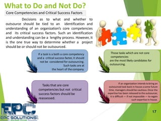 If a task is a both a core competency
and a critical success factor, it should
not be considered for outsourcing.
Such tasks are at
the heart of thecompany.
Tasks that are core
competencies but not critical
success factors should be
reassessed.
Those tasks which are not core
competencies
are the most likely candidates for
outsourcing.
If an organization intends tobring an
outsourced task back in-house a some future
time, managers should be cautious.Once the
expertise has been released to the outsourcer,
it is difficult — if not impossible — to regain
such expertise in-house.
17
What to Do and Not Do?
Core Competencies and Critical Success Factors
Decisions as to what and whether to
outsource should be tied to an identification and
understanding of an organization’s core competencies
and its critical success factors. Such an identification
and understanding can be a lengthy process. However, it
is the one true way to determine whether a project
should be or should not be outsourced.
 