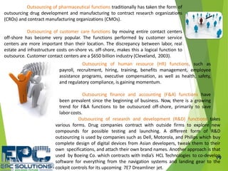 19
Outsourcing of pharmaceutical functions traditionally has taken the form of
outsourcing drug development and manufacturing to contract research organizations
(CROs) and contract manufacturing organizations (CMOs).
Outsourcing of customer care functions by moving entire contact centers
off-shore has become very popular. The functions performed by customer service
centers are more important than their location. The discrepancy between labor, real
estate and infrastructure costs on-shore vs. off-shore, makes this a logical function to
outsource. Customer contact centers are a $650 billion industry (Cleveland, 2003).
Outsourcing of human resource (HR) functions, such as
payroll, recruitment, hiring, training, benefits management, employee
assistance programs, executive compensation, as well as health, safety,
and regulatory compliance, is gaining momentum.
Outsourcing finance and accounting (F&A) functions have
been prevalent since the beginning of business. Now, there is a growing
trend for F&A functions to be outsourced off-shore, primarily to save
laborcosts.
Outsourcing of research and development (R&D) functions takes
various forms. Drug companies contract with outside firms to explore new
compounds for possible testing and launching. A different form of R&D
outsourcing is used by companies such as Dell, Motorola, and Philips which buy
complete design of digital devices from Asian developers, tweak them to their
own specifications, and attach their own brand names. Another approach is that
used by Boeing Co. which contracts with India’s HCL Technologies to co-develop
software for everything from the navigation systems and landing gear to the
cockpit controls for its upcoming 7E7 Dreamliner jet.
 