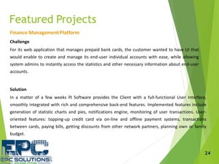 Finance ManagementPlatform
Challenge
For its web application that manages prepaid bank cards, the customer wanted to have UI that
would enable to create and manage its end-user individual accounts with ease, while allowing
system admins to instantly access the statistics and other necessary information about end-user
accounts.
Solution
In a matter of a few weeks PJ Software provides the Client with a full-functional User Interface,
smoothly integrated with rich and comprehensive back-end features. Implemented features include
generation of statistic charts and pies, notifications engine, monitoring of user transactions. User-
oriented features: topping-up credit card via on-line and offline payment systems, transactions
between cards, paying bills, getting discounts from other network partners, planning own or family
budget.
Featured Projects
24
 