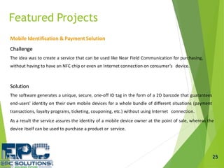 Mobile Identification & Payment Solution
Challenge
The idea was to create a service that can be used like Near Field Communication for purchasing,
without having to have an NFC chip or even an Internet connection on consumer’s device.
Solution
The software generates a unique, secure, one-off ID tag in the form of a 2D barcode that guarantees
end-users’ identity on their own mobile devices for a whole bundle of different situations (payment
transactions, loyalty programs, ticketing, couponing, etc.) without using Internet connection.
As a result the service assures the identity of a mobile device owner at the point of sale, whereas the
device itself can be used to purchase a product or service.
Featured Projects
25
 