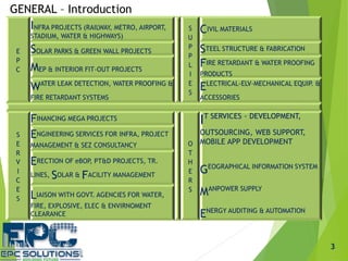 E
P
C
INFRA PROJECTS (RAILWAY, METRO, AIRPORT,
STADIUM, WATER & HIGHWAYS)
S
U
P
P
L
I
E
S
CIVIL MATERIALS
SOLAR PARKS & GREEN WALL PROJECTS STEEL STRUCTURE & FABRICATION
MEP & INTERIOR FIT-OUT PROJECTS
FIRE RETARDANT & WATER PROOFING
PRODUCTS
WATER LEAK DETECTION, WATER PROOFING &
FIRE RETARDANT SYSTEMS
ELECTRICAL-ELV-MECHANICAL EQUIP. &
ACCESSORIES
S
E
R
V
I
C
E
S
FINANCING MEGA PROJECTS
O
T
H
E
R
S
IT SERVICES - DEVELOPMENT,
OUTSOURCING, WEB SUPPORT,
MOBILE APP DEVELOPMENT
GEOGRAPHICAL INFORMATION SYSTEM
MANPOWER SUPPLY
ENERGY AUDITING & AUTOMATION
ENGINEERING SERVICES FOR INFRA, PROJECT
MANAGEMENT & SEZ CONSULTANCY
ERECTION OF eBOP, PT&D PROJECTS, TR.
LINES, SOLAR & FACILITY MANAGEMENT
LIAISON WITH GOVT. AGENCIES FOR WATER,
FIRE, EXPLOSIVE, ELEC & ENVIRNOMENT
CLEARANCE
3
GENERAL – Introduction
 