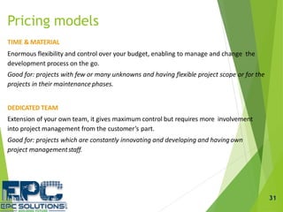 Pricing models
TIME & MATERIAL
Enormous flexibility and control over your budget, enabling to manage and change the
development process on the go.
Good for: projects with few or many unknowns and having flexible project scope or for the
projects in their maintenance phases.
DEDICATED TEAM
Extension of your own team, it gives maximum control but requires more involvement
into project management from the customer’s part.
Good for: projects which are constantly innovating and developing and havingown
project managementstaff.
31
 