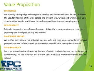 CONFIDENCE
We use only cutting-edge technologies to develop best-in-class solutions for our customers.
The use, for instance, of the wide-spread and efficient Java, Groove and Grail enables us to
create scalable solutions which can be easily adapted to customers’ emerging needs.
RESPONSIBILITY
Driven by the passion our software developers deliver the enormous volume of code, yet
producing it of the highest quality and on time.
REASONABLE PRICING
We neither overestimate nor underestimate our skills and experience, our customers always
get quality-proven software development services valued for the money they invested.
NO BUREAUCRACY
Our compact well-balanced team applies best efforts to eradicate bureaucracy to the ground
concentrating all the attention on efficient and productive customer-oriented solutions
instead.
Value Proposition
33
 
