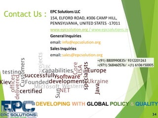 DEVELOPING WITH GLOBAL POLICY & QUALITY
EPC Solutions LLC
154, ELFORD ROAD, #306 CAMP HILL,
PENNSYLVANIA, UNITED STATES -17011
www.epcsolution.org / www.epcsolutions.in
General Inquiries
email: info@epcsolution.org
Sales Inquiries
email: sales@epcsolution.org
Contact Us :
+(91) 8800990835/ 9312201263
+(971) 568460576/ +(1) 6106150005
34
 