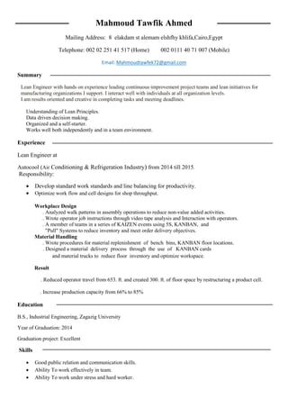 Mahmoud Tawfik Ahmed
Mailing Address: 8 elakdam st alemam elshfhy khlifa,Cairo,Egypt
Telephone: 002 02 251 41 517 (Home) 002 0111 40 71 007 (Mobile)
Email: Mahmoudtawfek72@gmail.com
Summary
Lean Engineer with hands on experience leading continuous improvement project teams and lean initiatives for
manufacturing organizations I support. I interact well with individuals at all organization levels.
I am results oriented and creative in completing tasks and meeting deadlines.
Understanding of Lean Principles.
Data driven decision making.
Organized and a self-starter.
Works well both independently and in a team environment.
Experience
Lean Engineer at
Autocool (Air Conditioning & Refrigeration Industry) from 2014 till 2015.
Responsibility:
 Develop standard work standards and line balancing for productivity.
 Optimize work flow and cell designs for shop throughput.
Workplace Design
. Analyzed walk patterns in assembly operations to reduce non-value added activities.
. Wrote operator job instructions through video tape analysis and Interaction with operators.
. A member of teams in a series of KAIZEN events using 5S, KANBAN, and
"Pull" Systems to reduce inventory and meet order delivery objectives.
Material Handling
. Wrote procedures for material replenishment of bench bins, KANBAN floor locations.
. Designed a material delivery process through the use of KANBAN cards
and material trucks to reduce floor inventory and optimize workspace.
Result
. Reduced operator travel from 653. ft. and created 300. ft. of floor space by restructuring a product cell.
. Increase production capacity from 66% to 85%
Education
B.S., Industrial Engineering, Zagazig University
Year of Graduation: 2014
Graduation project: Excellent
Skills
 Good public relation and communication skills.
 Ability To work effectively in team.
 Ability To work under stress and hard worker.
 