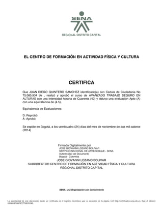 SREGIONAL DISTRITO CAPITAL
EL CENTRO DE FORMACIÓN EN ACTIVIDAD FÍSICA Y CULTURA
CERTIFICA
Se expide en Bogotá, a los veinticuatro (24) días del mes de noviembre de dos mil catorce
(2014)
JOSE GIOVANNI LOZANO BOLIVAR
SUBDIRECTOR CENTRO DE FORMACIÓN EN ACTIVIDAD FÍSICA Y CULTURA
REGIONAL DISTRITO CAPITAL
SENA: Una Organización con Conocimiento
Que JUAN DIEGO QUINTERO SANCHEZ identificado(a) con Cedula de Ciudadania No
75.085.934 de , realizó y aprobó el curso de AVANZADO TRABAJO SEGURO EN
ALTURAS con una intensidad horaria de Cuarenta (40) y obtuvo una evaluación Apto (A)
con una equivalencia de (4.5).
Equivalencia de Evaluaciones:
D: Reprobó
A: Aprobó
La autenticidad de este documento puede ser verificada en el registro electrónico que se encuentra en la página web http://certificados.sena.edu.co, bajo el número
950800870607CC75085934E.
Firmado Digitalmente por
JOSE GIOVANNI LOZANO BOLIVAR
SERVICIO NACIONAL DE APRENDIZAJE - SENA
Autenticidad del Documento
Bogotá - Colombia
 