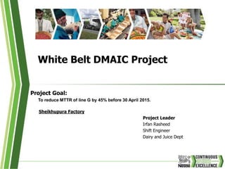 White Belt DMAIC Project
Project Goal:
To reduce MTTR of line G by 45% before 30 April 2015.
Sheikhupura Factory
Project Leader
Irfan Rasheed
Shift Engineer
Dairy and Juice Dept
 