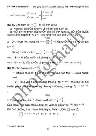 GV: TRẦN THANH PHONG Khai giảng lớp mới hàng năm vào ngày 30/6 77 Nơ Trang Gưh - bmt
3
3
3
2 3
3 0
1 3 1 1 0 3
3 2 0
1
m
m m
m m m
m m
m
− < < −
 − <
− < − + < ⇔ ⇔   < <
 − + >  ≠
Bài 19. Cho hµm sè
3
1
x
y
x
−
=
+
cã ®å thÞ lµ (C)
1) Kh¶o s¸t sù biÕn thiªn vµ vÏ ®å thÞ cña hµm sè.
2) ViÕt ph¬ng tr×nh tiÕp tuyÕn cña ®å thÞ hµm sè, biÕt tiÕp tuyÕn
®ã c¾t trôc hoµnh t¹i A, c¾t trôc tung t¹i B sao cho OA = 4OB
Giải.
2. OA =4OB nªn ∆ OAB cã
1
tan
4
OB
A
OA
= = ⇒ TiÕp tuyÕn AB cã hÖ sè gãc
k =
1
4
±
Ph¬ng tr×nh y’ = k 2
34 1
...
5( 1) 4
x
xx
=
⇔ = ⇔ ⇔  = −+ 
+) x = 3⇒ y=0, tiÕp tuyÕn cã ph¬ng tr×nh
1
( 3)
4
y x= −
+) x= -5⇒ y= 2, tiÕp tuyÕn cã ph¬ng tr×nh
1 1 13
( 5) 2
4 4 4
y x y x= + + ⇔ = +
Bài 20. Cho haøm soá
1
1
x
y
x
−
=
+ .
1) Khaûo saùt söï bieán thieân vaø veõ ñoà thò (C) cuûa haøm
soá.
2) Tìm a vaø b ñeå ñöôøng thaúng (d): y ax b= +
caét (C) taïi hai
ñieåm phaân bieät ñoái xöùng nhau qua ñöôøng thaúng ( ∆ ): 2 3 0x y− + =
.
Giải.
2. Phöông trình cuûa ( )∆
ñöôïc vieát laïi:
1 3
2 2
y x= + .
Ñeå thoaû ñeà baøi, tröôùc heát (d) vuoâng goùc vôùi ( )∆
hay 2a = −
Khi ñoù phöông trình hoaønh ñoä giao ñieåm giöõa (d) vaø (C):
1
2
1
x
x b
x
−
= − +
+
⇔ 2
2 ( 3) ( 1) 0x b x b− − − + = . (1)
Tel: 0927.244.963 www.facebook.com/phongmath.bmt
10
 