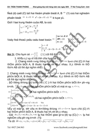 GV: TRẦN THANH PHONG Khai giảng lớp mới hàng năm vào ngày 30/6 77 Nơ Trang Gưh - bmt
Ñeå (d) caét (C) taïi hai ñieåm phaân bieät A, B ⇔
(1) coù hai nghieäm
phaân bieät ⇔ 0∆ > ⇔ 2
2 17 0b b+ + > ⇔
b tuyø yù.
Goïi I laø trung ñieåm cuûa AB, ta coù
3
2 4
3
2
2
A B
I
I I
x x b
x
b
y x b
 + −
= =

+ = − + =

.
Vaäy ñeå thoaû yeâu caàu baøi toaùn ⇔
ton tai ,
( )
( )
à ï A B
AB
I


⊥ ∆
 ∈ ∆
⇔ 2
2 3 0I I
b
a
x y
∀

= −
 − + =
⇔
2
3
( 3) 3 0
4
a
b
b
 = −

 −
− + + =

⇔
2
1
a
b
 = −

= − .
Bài 21. Cho hµm sè
1
1
x
y
x
+
=
−
( 1 ) cã ®å thÞ ( )C .
1. Kh¶o s¸t vµ vÏ ®å thÞ cña hµm sè ( 1).
2. Chøng minh r»ng ®êng th¼ng ( ) : 2d y x m= + lu«n c¾t (C) t¹i hai
®iÓm ph©n biÖt A, B thuéc hai nh¸nh kh¸c nhau. X¸c ®Þnh m ®Ó
®o¹n AB cã ®é dµi ng¾n nhÊt.
Giải.
2. Chøng minh r»ng ®êng th¼ng ( ) : 2d y x m= + lu«n c¾t (C) t¹i hai ®iÓm
ph©n biÖt A, B thuéc hai nh¸nh kh¸c nhau. X¸c ®Þnh m ®Ó ®o¹n AB
cã ®é dµi ng¾n nhÊt .
. §Ó ®êng th¼ng (d) lu«n c¾t ( C ) t¹i hai ®iÓm ph©n biÖt th× ph¬ng
tr×nh.
1
2
1
x
x m
x
+
= +
−
cã hai nghiÖm ph©n biÖt víi mäi m vµ 1 21x x< <
1 ( 1)(2 )
1
x x x m
x
+ = − +
⇔ 
≠
cã hai nghiÖm ph©n biÖt 1 21x x< <
2
2 ( 3) 1 0 (*)
1
x m x m
x
 + − − − =
⇔ 
≠
cã hai nghiÖm ph©n biÖt 1 21x x< <
⇔
0
(1) 0f
∆ >

<
2
( 1) 16 0
(1) 2 ( 3) 1 2 0
m m
f m m
∆ = + + > ∀
⇔ 
= + − − − = − <
VËy víi mäi gi¸ trÞ cña m th×®êng th¼ng ( ) : 2d y x m= + lu«n c¾t (C) t¹i
hai ®iÓm ph©n biÖt A, B thuéc hai nh¸nh kh¸c nhau.
. Gäi 1 1 2 2( ;2 ), ( ;2 )A x x m B x x m+ + lµ hai ®iÓm giao gi÷a (d) vµ (C).( 1 2;x x lµ hai
nghiÖm cña ph¬ng tr×nh (*))
Ta cã 2 2 2
2 1 2 1 2 1 2 1 2 1( ;2( )) ( ) (2( )) 5( )AB x x x x AB x x x x x x= − − ⇒ = − + − = −
uuur
Tel: 0927.244.963 www.facebook.com/phongmath.bmt
11
 