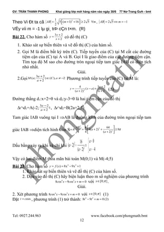 GV: TRẦN THANH PHONG Khai giảng lớp mới hàng năm vào ngày 30/6 77 Nơ Trang Gưh - bmt
Theo Vi Ðt ta cã 21
5 ( 1) 16 2 5
2
AB m m = + + ≥ ∀  . 2 5 1AB m= ⇔ = −
VËy víi m = -1 lµ gi¸ trÞ cÇn t×m. (R)
Bài 22. Cho hàm số 2
23
+
+
=
x
x
y có đồ thị (C)
1. Khảo sát sự biến thiên và vẽ đồ thị (C) của hàm số.
2. Gọi M là điểm bất kỳ trên (C). Tiếp tuyến của (C) tại M cắt các đường
tiệm cận của (C) tại A và B. Gọi I là giao điểm của các đường tiệm cận.
Tìm tọa độ M sao cho đường tròn ngoại tiếp tam giác IAB có diện tích
nhỏ nhất.
Giải.
2.Gọi 2),()
2
23
;( −≠∈
+
+
aC
a
a
aM Phương trình tiếp tuyến của (C) tại M là:
2
23
)(
)2(
4
2
+
+
+−
+
=
a
a
ax
a
y (∆)
Đường thẳng d1:x+2=0 và d2:y-3=0 là hai tiệm cận của đồ thị
∆∩d1=A(-2; )
2
23
+
−
a
a
, ∆∩d2=B(2a+2;3)
Tam giác IAB vuông tại I ⇒AB là đường kính của đường tròn ngoại tiếp tam
giác IAB ⇒diện tích hình tròn S= π
π
π 8
)2(
64
)2(4
44 2
2
2
≥





+
++=
a
a
AB
Dấu bằng xảy ra khi và chi khi 


−=
=
⇔
+
=+
4
0
)2(
16
)2( 2
2
a
a
a
a
Vậy có hai điểm M thỏa mãn bài toán M(0;1) và M(-4;5)
Bài 23. Cho hàm số 4 2
( ) 8x 9x 1y f x= = − +
1. Khảo sát sự biến thiên và vẽ đồ thị (C) của hàm số.
2. Dựa vào đồ thị (C) hãy biện luận theo m số nghiệm của phương trình
4 2
8 os 9 os 0c x c x m− + = với [0; ]x π∈ .
Giải.
2. Xét phương trình 4 2
8 os 9 os 0c x c x m− + = với [0; ]x π∈ (1)
Đặt osxt c= , phương trình (1) trở thành: 4 2
8 9 0 (2)t t m− + =
Tel: 0927.244.963 www.facebook.com/phongmath.bmt
12
 