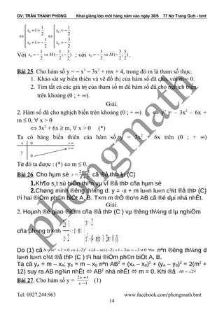 GV: TRẦN THANH PHONG Khai giảng lớp mới hàng năm vào ngày 30/6 77 Nơ Trang Gưh - bmt
0 0
0 0
1 1
1
2 2
1 3
1
2 2
x x
x x
 
+ = = − 
⇔ ⇔ 
 + = − = −
  
Với 0
1 1 3
( ; )
2 2 2
x M= − ⇒ − − ; với 0
3 3 5
( ; )
2 2 2
x M= − ⇒ − .
Bài 25. Cho hàm số y = − x3
− 3x2
+ mx + 4, trong đó m là tham số thực.
1. Khảo sát sự biến thiên và vẽ đồ thị của hàm số đã cho, với m = 0.
2. Tìm tất cả các giá trị của tham số m để hàm số đã cho nghịch biến
trên khoảng (0 ; + ∞).
Giải.
2. Hàm số đã cho nghịch biến trên khoảng (0 ; + ∞) ⇔ y’ = – 3x2
– 6x +
m ≤ 0, ∀ x > 0
⇔ 3x2
+ 6x ≥ m, ∀ x > 0 (*)
Ta có bảng biến thiên của hàm số y = 3x2
+ 6x trên (0 ; + ∞)
Từ đó ta được : (*) ⇔ m ≤ 0.
Bài 26. Cho hµm sè 2
12
+
+
=
x
x
y cã ®å thÞ lµ (C)
1.Kh¶o s¸t sù biÕn thiªn vµ vÏ ®å thÞ cña hµm sè
2.Chøng minh ®êng th¼ng d: y = -x + m lu«n lu«n c¾t ®å thÞ (C)
t¹i hai ®iÓm ph©n biÖt A, B. T×m m ®Ó ®o¹n AB cã ®é dµi nhá nhÊt.
Giải.
2. Hoµnh ®é giao ®iÓm cña ®å thÞ (C ) vµ ®êng th¼ng d lµ nghiÖm
cña ph¬ng tr×nh



=−+−+
−≠
⇔+−=
+
+
)1(021)4(
2
2
12
2
mxmx
x
mx
x
x
Do (1) cã mmmvam ∀≠−=−+−−+−>+=∆ 0321)2).(4()2(01 22
nªn ®êng th¼ng d
lu«n lu«n c¾t ®å thÞ (C ) t¹i hai ®iÓm ph©n biÖt A, B.
Ta cã yA = m – xA; yB = m – xB nªn AB2
= (xA – xB)2
+ (yA – yB)2
= 2(m2
+
12) suy ra AB ng¾n nhÊt  AB2
nhá nhÊt  m = 0. Khi ®ã 24=AB
Bài 27. Cho hàm số y = 1
12
−
+
x
x
(1)
Tel: 0927.244.963 www.facebook.com/phongmath.bmt
14
x
y
+∞
0
+∞0
 
