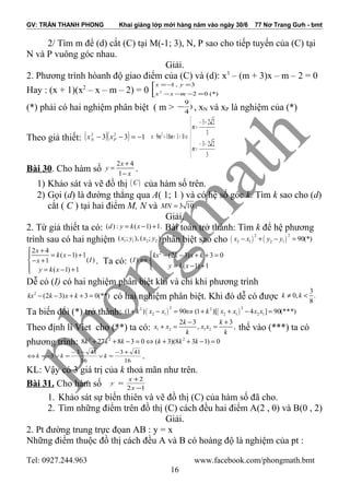 GV: TRẦN THANH PHONG Khai giảng lớp mới hàng năm vào ngày 30/6 77 Nơ Trang Gưh - bmt
2/ Tìm m để (d) cắt (C) tại M(-1; 3), N, P sao cho tiếp tuyến của (C) tại
N và P vuông góc nhau.
Giải.
2. Phương trình hòanh độ giao điểm của (C) và (d): x3
– (m + 3)x – m – 2 = 0
Hay : (x + 1)(x2
– x – m – 2) = 0 


=−−−
=−=
(*)02
3,1
2
mxx
yx
(*) phải có hai nghiệm phân biệt ( m > )
4
9
− , xN và xP là nghiệm của (*)
Theo giả thiết: ( )( ) 133 22
−=−− PN xx






−−
=
+−
=
⇔=++⇔
3
223
3
223
01189 2
m
m
mm
Bài 30. Cho hàm số
2 4
1
x
y
x
+
=
−
.
1) Khảo sát và vẽ đồ thị ( )C của hàm số trên.
2) Gọi (d) là đường thẳng qua A( 1; 1 ) và có hệ số góc k. Tìm k sao cho (d)
cắt ( C ) tại hai điểm M, N và 3 10MN = .
Giải.
2. Từ giả thiết ta có: ( ) : ( 1) 1.d y k x= − + Bài toán trở thành: Tìm k để hệ phương
trình sau có hai nghiệm 1 1 2 2( ; ), ( ; )x y x y phân biệt sao cho ( ) ( )
2 2
2 1 2 1 90(*)x x y y− + − =
2 4
( 1) 1
( )1
( 1) 1
x
k x
Ix
y k x
+
= − +
− +
 = − +
. Ta có:
2
(2 3) 3 0
( )
( 1) 1
kx k x k
I
y k x
 − − + + =
⇔ 
= − +
Dễ có (I) có hai nghiệm phân biệt khi và chỉ khi phương trình
2
(2 3) 3 0(**)kx k x k− − + + = có hai nghiệm phân biệt. Khi đó dễ có được
3
0, .
8
k k≠ <
Ta biến đổi (*) trở thành: ( ) ( )
2 22 2
2 1 2 1 2 1(1 ) 90 (1 )[ 4 ] 90(***)k x x k x x x x+ − = ⇔ + + − =
Theo định lí Viet cho (**) ta có: 1 2 1 2
2 3 3
, ,
k k
x x x x
k k
− +
+ = = thế vào (***) ta có
phương trình: 3 2 2
8 27 8 3 0 ( 3)(8 3 1) 0k k k k k k+ + − = ⇔ + + − =
16
413
16
413
3
+−
=∨
−−
=∨−=⇔ kkk .
KL: Vậy có 3 giá trị của k thoả mãn như trên.
Bài 31. Cho hàm số 12
2
−
+
=
x
x
y
1. Khảo sát sự biến thiên và vẽ đồ thị (C) của hàm số đã cho.
2. Tìm những điểm trên đồ thị (C) cách đều hai điểm A(2 , 0) và B(0 , 2)
Giải.
2. Pt đường trung trực đọan AB : y = x
Những điểm thuộc đồ thị cách đều A và B có hoàng độ là nghiệm của pt :
Tel: 0927.244.963 www.facebook.com/phongmath.bmt
16
 