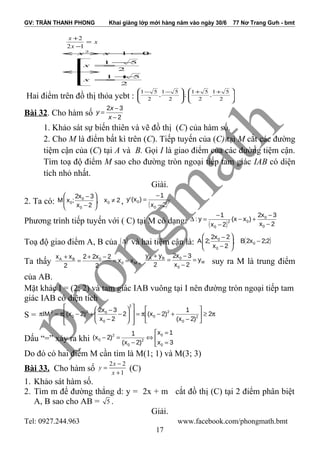 GV: TRẦN THANH PHONG Khai giảng lớp mới hàng năm vào ngày 30/6 77 Nơ Trang Gưh - bmt
x
x
x
=
−
+
12
2






+
=
−
=
↔
=−−↔
2
51
2
51
012
x
x
xx
Hai điểm trên đồ thị thỏa ycbt : 






 ++







 −−
2
51
,
2
51
;
2
51
,
2
51
Bài 32. Cho hàm số 2
32
−
−
=
x
x
y
1. Khảo sát sự biến thiên và vẽ đồ thị (C) của hàm số.
2. Cho M là điểm bất kì trên (C). Tiếp tuyến của (C) tại M cắt các đường
tiệm cận của (C) tại A và B. Gọi I là giao điểm của các đường tiệm cận.
Tìm toạ độ điểm M sao cho đường tròn ngoại tiếp tam giác IAB có diện
tích nhỏ nhất.
Giài.
2. Ta có: 2x,
2x
3x2
;xM 0
0
0
0 ≠





−
−
, ( )2
0
0
2x
1
)x('y
−
−
=
Phương trình tiếp tuyến với ( C) tại M có dạng: ( ) 2x
3x2
)xx(
2x
1
y:
0
0
02
0
−
−
+−
−
−
=∆
Toạ độ giao điểm A, B của ( )∆ và hai tiệm cận là: ( )2;2x2B;
2x
2x2
;2A 0
0
0
−





−
−
Ta thấy M0
0BA
xx
2
2x22
2
xx
==
−+
=
+
, M
0
0BA
y
2x
3x2
2
yy
=
−
−
=
+
suy ra M là trung điểm
của AB.
Mặt khác I = (2; 2) và tam giác IAB vuông tại I nên đường tròn ngoại tiếp tam
giác IAB có diện tích
S = π≥





−
+−π=














−
−
−
+−π=π 2
)2x(
1
)2x(2
2x
3x2
)2x(IM 2
0
2
0
2
0
02
0
2
Dấu “=” xảy ra khi 


=
=
⇔
−
=−
3x
1x
)2x(
1
)2x(
0
0
2
0
2
0
Do đó có hai điểm M cần tìm là M(1; 1) và M(3; 3)
Bài 33. Cho hàm số
2 2
1
x
y
x
−
=
+
(C)
1. Khảo sát hàm số.
2. Tìm m để đường thẳng d: y = 2x + m cắt đồ thị (C) tại 2 điểm phân biệt
A, B sao cho AB = 5 .
Giải.
Tel: 0927.244.963 www.facebook.com/phongmath.bmt
17
 