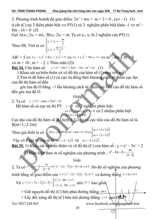 GV: TRẦN THANH PHONG Khai giảng lớp mới hàng năm vào ngày 30/6 77 Nơ Trang Gưh - bmt
2. Phương trình hoành độ giao điểm: 2x2
+ mx + m + 2 = 0 , (x≠ - 1) (1)
d cắt (C) tại 2 điểm phân biệt ⇔ PT(1) có 2 nghiệm phân biệt khác -1 ⇔ m2
-
8m - 16 > 0 (2)
Gọi A(x1; 2x1 + m) , B(x2; 2x2 + m. Ta có x1, x2 là 2 nghiệm của PT(1).
Theo ĐL Viét ta có
1 2
1 2
2
2
2
m
x x
m
x x

+ = −

+ =

.
AB2
= 5 ⇔ 2 2
1 2 1 2( ) 4( ) 5x x x x− + − = ⇔ 2
1 2 1 2( ) 4 1xx x x+ − = ⇔ m2
- 8m - 20 = 0
⇔ m = 10 , m = - 2 ( Thỏa mãn (2))
Bài 34. Cho hàm số 3 2 2 3
3 3( 1)y x mx m x m m= − + − − + (1)
1.Khảo sát sự biến thiên và vẽ đồ thị của hàm số (1) ứng với m=1
2.Tìm m để hàm số (1) có cực trị đồng thời khoảng cách từ điểm cực đại
của đồ thị hàm số đến
góc tọa độ O bằng 2 lần khoảng cách từ điểm cực tiểu của đồ thị hàm số
đến góc tọa độ O.
Giải.
2. Ta có , 2 2
3 6 3( 1)y x mx m= − + −
Để hàm số có cực trị thì PT ,
0y = có 2 nghiệm phân biệt
2 2
2 1 0x mx m⇔ − + − = có 2 nhiệm phân biệt
1 0, m⇔ ∆ = > ∀
Cực đại của đồ thị hàm số là A(m-1;2-2m) và cực tiểu của đồ thị hàm số là
B(m+1;-2-2m)
Theo giả thiết ta có
2 3 2 2
2 6 1 0
3 2 2
m
OA OB m m
m
 = − +
= ⇔ + + = ⇔ 
= − −
Vậy có 2 giá trị của m là 3 2 2m = − − và 3 2 2m = − + .
Bài 35. 1) Khảo sát sự biến thiên và vẽ đồ thị (C) của hàm số : y = x3
– 3x2
+ 2
2) Biện luận theo m số nghiệm của phương trình :
2
2 2
1
m
x x
x
− − =
−
Giải.
2. Ta có ( )2 2
2 2 2 2 1 1
1
m
x x x x x m,x .
x
− − = ⇔ − − − = ≠
− Do đó số nghiệm của phương
trình bằng số giao điểm của ( ) ( )2
2 2 1y x x x , C'= − − − và đường thẳng 1y m,x .= ≠
Vẽ ( )
( )
( )
2
1
2 2 1
1
f x khi x
y x x x
f x khi x
>
= − − − = 
− <
nên ( )C' bao gồm:
+ Giữ nguyên đồ thị (C) bên phải đường thẳng 1x .=
+ Lấy đối xứng đồ thị (C) bên trái đường thẳng 1x = qua Ox.
Tel: 0927.244.963 www.facebook.com/phongmath.bmt
18
1+1-
- 2
m
1 2
 