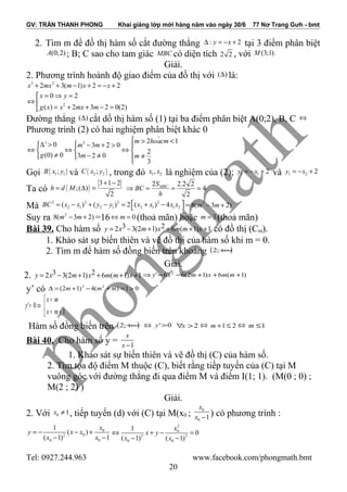 GV: TRẦN THANH PHONG Khai giảng lớp mới hàng năm vào ngày 30/6 77 Nơ Trang Gưh - bmt
2. Tìm m để đồ thị hàm số cắt đường thẳng : 2y x∆ = − + tại 3 điểm phân biệt
(0;2)A ; B; C sao cho tam giác MBC có diện tích 2 2 , với (3;1).M
Giải.
2. Phương trình hoành độ giao điểm của đồ thị với ( )∆ là:
3 2
2 3( 1) 2 2x mx m x x+ + − + = − +
2
0 2
( ) 2 3 2 0(2)
x y
g x x mx m
= ⇒ =
⇔ 
= + + − =
Đường thẳng ( )∆ cắt dồ thị hàm số (1) tại ba điểm phân biệt A(0;2), B, C ⇔
Phương trình (2) có hai nghiệm phân biệt khác 0
%2 2 1
' 0 3 2 0
2
(0) 0 3 2 0
3
m hoacm
m m
g m m
 > <
∆ >  − + > 
⇔ ⇔ ⇔  
≠ − ≠ ≠  

Gọi ( )1 1;B x y và ( )2 2;C x y , trong đó 1 2,x x là nghiệm của (2); 1 1 2y x= − + và 1 2 2y x= − +
Ta có ( )
3 1 2
;( )
2
h d M
+ −
= ∆ =
2 2.2 2
4
2
MBCS
BC
h
⇒ = = =
Mà
2 2 2 2
2 1 2 1 2 1 1 2( ) ( ) 2 ( ) 4BC x x y y x x x x = − + − = + −  = 2
8( 3 2)m m− +
Suy ra 2
8( 3 2)m m− + =16 0m⇔ = (thoả mãn) hoặc 3m = (thoả mãn)
Bài 39. Cho hàm số 3 22 3(2 1) 6 ( 1) 1y x m x m m x= − + + + + có đồ thị (Cm).
1. Khảo sát sự biến thiên và vẽ đồ thị của hàm số khi m = 0.
2. Tìm m để hàm số đồng biến trên khoảng ( )+∞;2
Giải.
2. 3 22 3(2 1) 6 ( 1) 1y x m x m m x= − + + + + )1(6)12(66' 2
+++−=⇒ mmxmxy
y’ có 01)(4)12( 22
>=+−+=∆ mmm



+=
=
⇔=
1
0'
mx
mx
y
Hàm số đồng biến trên ( )+∞;2 ⇔ 0'>y 2>∀x ⇔ 21 ≤+m ⇔ 1≤m
Bài 40. Cho hàm số y = 1
x
x −
1. Khảo sát sự biến thiên và vẽ đồ thị (C) của hàm số.
2. Tìm tọa độ điểm M thuộc (C), biết rằng tiếp tuyến của (C) tại M
vuông góc với đường thẳng đi qua điểm M và điểm I(1; 1). (M(0 ; 0) ;
M(2 ; 2) )
Giải.
2. Với 0 1x ≠ , tiếp tuyến (d) với (C) tại M(x0 ;
0
0 1
x
x − ) có phương trình :
0
02
0 0
1
( )
( 1) 1
x
y x x
x x
= − − +
− −
2
0
2 2
0 0
1
0
( 1) ( 1)
x
x y
x x
⇔ + − =
− −
Tel: 0927.244.963 www.facebook.com/phongmath.bmt
20
 