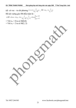 GV: TRẦN THANH PHONG Khai giảng lớp mới hàng năm vào ngày 30/6 77 Nơ Trang Gưh - bmt
(d) có vec – tơ chỉ phương 2
0
1
( 1; )
( 1)
u
x
= −
−
r
, 0
0
1
( 1; )
1
IM x
x
= −
−
uuur
Để (d) vuông góc IM điều kiện là :
0
0 2
00 0
01 1
. 0 1.( 1) 0
2( 1) 1
x
u IM x
xx x
=
= ⇔ − − + = ⇔ 
=− − 
r uuur
+ Với x0 = 0 ta có M(0,0)
+ Với x0 = 2 ta có M(2, 2)
Tel: 0927.244.963 www.facebook.com/phongmath.bmt
21
 