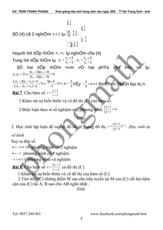 GV: TRẦN THANH PHONG Khai giảng lớp mới hàng năm vào ngày 30/6 77 Nơ Trang Gưh - bmt
§Ó (4) cã 2 nghiÖm 1x ≠ lµ:



−>
≠
⇔





>+=∆
≠−=
≠
2a
1a
06a3'
03)1(f
1a
Hoµnh ®é tiÕp ®iÓm 21 x;x lµ nghiÖm cña (4)
Tung ®é tiÕp ®iÓm lµ 1x
2x
y
1
1
1
−
+
= , 1x
2x
y
2
2
2
−
+
=
§Ó hai tiÕp ®iÓm n»m vÒ hai phÝa cña trôc ox lµ:
0
)2x)(1x(
)2x)(2x(
0y.y
21
21
21 <
−−
++
⇔<
3
2
a0
3
6a9
0
1)xx(xx
4)xx(2xx
2121
2121
−>⇔<
−
+
⇔<
++−
+++
VËy 1a
3
2
≠<− tho¶ m·n ®kiÖn bµi to¸n.
Bài 7. Cho hàm số
1
.
1
x
y
x
+
=
−
1.Khảo sát sự biến thiên và vẽ đồ thị ( )C của hàm số.
2.Biện luận theo m số nghiệm của phương trình
1
.
1
x
m
x
+
=
−
Giải.
2. Học sinh lập luận để suy từ đồ thị (C) sang đồ thị ( )
1
'
1
x
y C
x
+
=
−
.Học sinh tự
vẽ hình
Suy ra đáp số
1; 1:m m< − > phương trình có 2 nghiệm
1:m = − phương trình có 1 nghiệm
1 1:m− < ≤ phương trình vô nghiệm
Bài 8. Cho hàm số
2x 3
y
x 2
−
=
−
có đồ thị (C).
1.Khảo sát sự biến thiên và vẽ đồ thị của hàm số (C)
2.Tìm trên (C) những điểm M sao cho tiếp tuyến tại M của (C) cắt hai tiệm
cận của (C) tại A, B sao cho AB ngắn nhất .
Giải.
Tel: 0927.244.963 www.facebook.com/phongmath.bmt
4
 